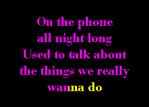 On the phone
all night long
Used to talk about
the things we really

walma d0