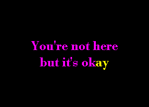 You're not here

but it's okay