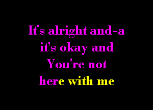 It's alright and-a
it's okay and

You're not
here With me