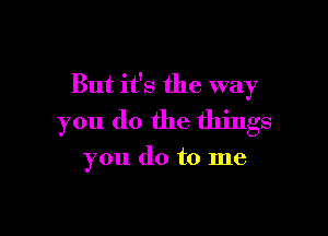 But it's the way

you do the things

you do to me