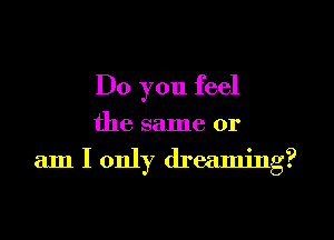 Do you feel
the same or
am I only dreaming?