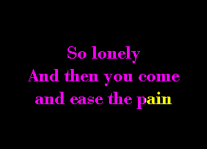 So lonely
And then you come

and ease the pain