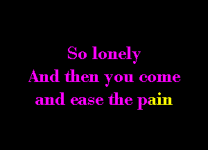 So lonely
And then you come

and ease the pain