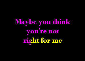 Maybe you think

you're not

right for me