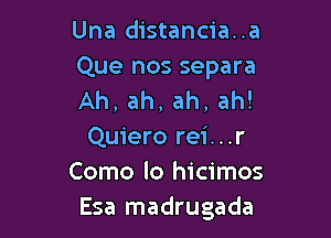 Una distancia..a

Que nos separa
Ah, ah, ah, ah!

Quiero rei. . .r
Como lo hicimos
Esa madrugada