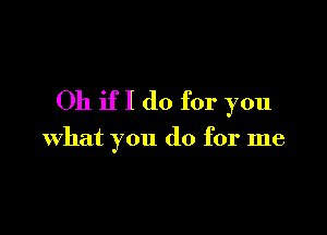 Oh if I do for you

what you do for me