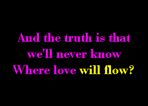 And the truth is that
we'll never know

Where love will flow?