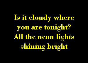 Is it cloudy where
you are tonight?
All the neon lights
shining bright

g