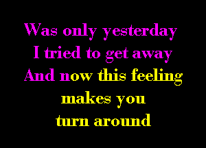 Was only yesterday
I tried to get away
And now this feeling
makes you
turn around