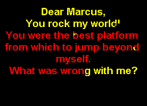 Dear Marcus,

You rock my world'
You were the best platform
from which to jump beyond

myself.-
What was wrong with me?