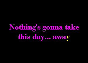 Nothing's gonna take

this day... away