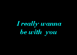 I really wanna

be with you