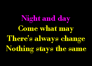 Night and day
Come What may

There's always change
Nothing stays the same