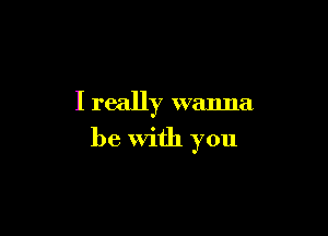 I really wanna

be with you