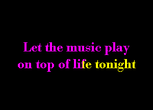 Let the music play

on top of life tonight