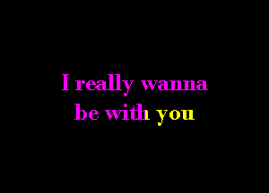 I really wanna

be with you