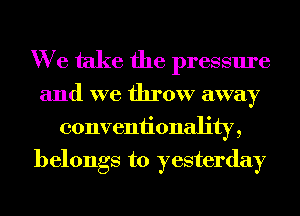 We take the pressure

and we throw away
conveniionality,
belongs to yesterday