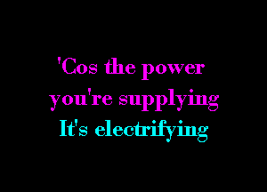 'Cos the power

you're supplying
It's electrifying
