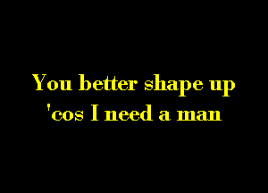 You better shape up

'cos I need a man