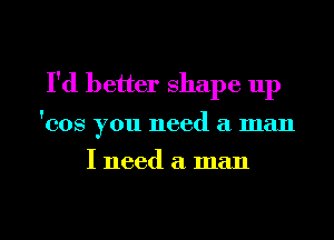 I'd better shape up

'008 you need a man

I need a man