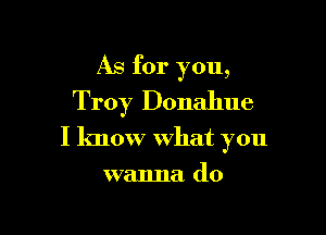 As for you,
Troy Donahue

I know what you

wanna do