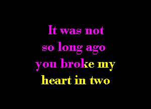 It was not
so long ago

you broke my
heart in two