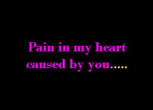 Pain in my heart

caused by you .....