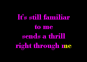 It's still familiar
to me

sends a. thrill
right through me

Q