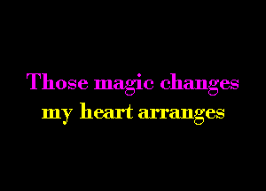 Those magic changes
my heart arranges