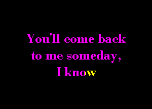 Y ou'll come back

to me someday,

I know