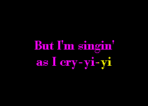 But I'm singin'

as I cry-yi-yi