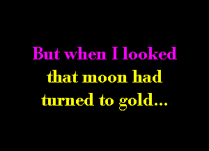 But When I looked
that moon had
turned to gold...