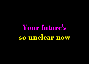 Your future's

so unclear now