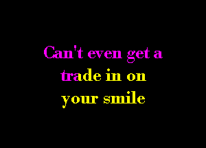 Can't even get a
trade in on

your smile