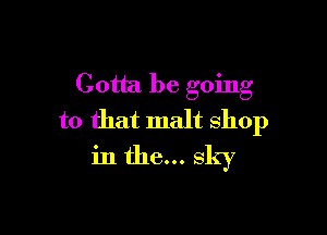 Gotta be going

to that malt shop
in the... sky