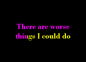 There are worse

things I could do