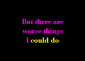 But there are

worse things
I could do