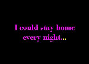 I could stay home

every night...