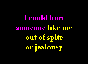 I could hurt

someone like me
out of spite

0r jealousy