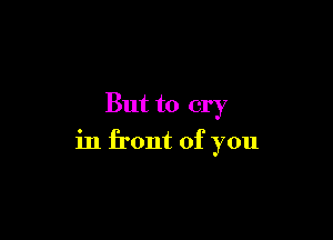 But to cry

in front of you