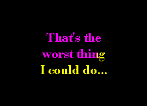 That's the

worst thing
I could do...