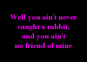 W ell you ain't never
caught a rabbit,

and you ain't

no friend of mine

g