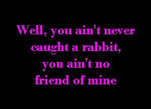 W ell, you ain't never
caught a rabbit,

you ainot no

friend of mine

g