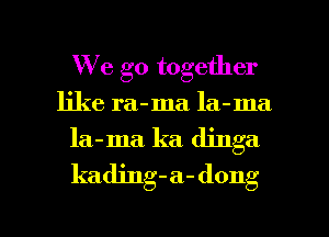 We go together
like ra-ma. la-ma
la-ma. ka dinga
kading-a-dong

g