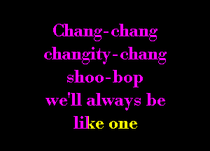 Chang- Chang
changity - Chang
sho 0 - l) op

we'll always be

like one