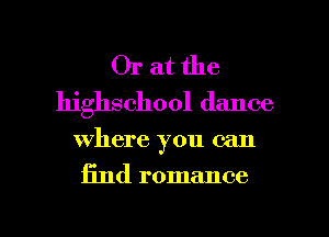 Or at the
highschool dance

where you can

find romance

g