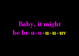 Baby, it might

be lu-u-u-u-u-uv