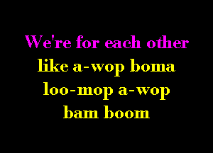 W e're for each other
like a-wop boma
loo-mop a-wop

ham boom

g