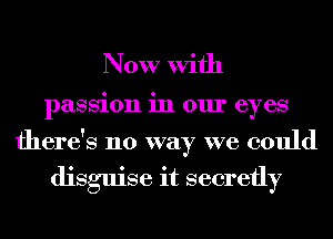 Now With

passion in our eyes

there's no way we could

disguise it secretly