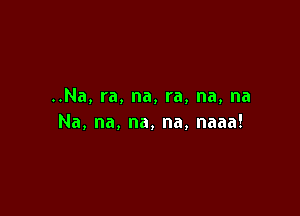 ..Na,ra,na,ra,na,na

Na,na,na,na,naaa!